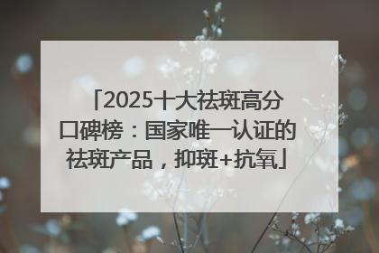 2025十大祛斑高分口碑榜：国家唯一认证的祛斑产品，抑斑+抗氧